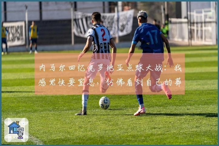 内马尔回忆克罗地亚点球大战：我感觉快要窒息，仿佛看到自己的葬礼