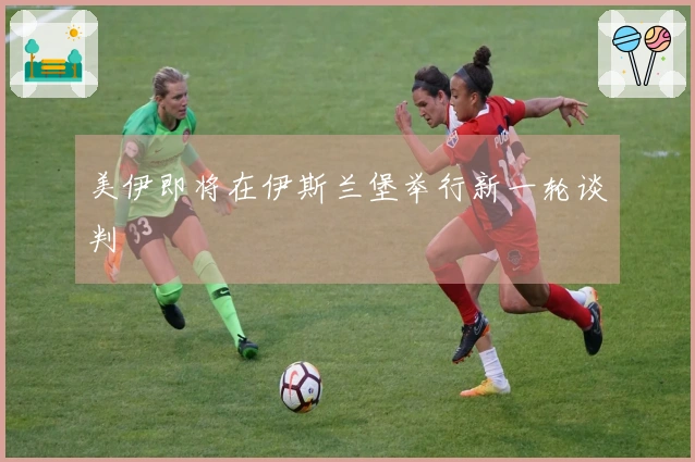 美伊即将在伊斯兰堡举行新一轮谈判