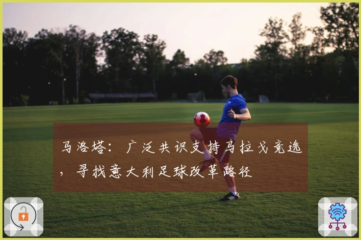 马洛塔：广泛共识支持马拉戈竞选，寻找意大利足球改革路径