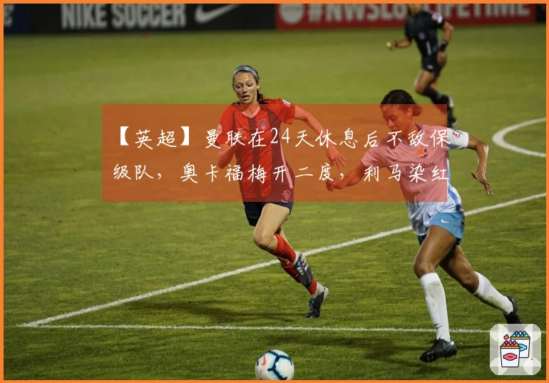 【英超】曼联在24天休息后不敌保级队，奥卡福梅开二度，利马染红