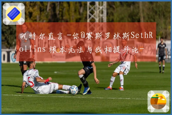 巩特尔直言 -你@赛斯罗林斯SethRollins 根本无法与我相提并论-