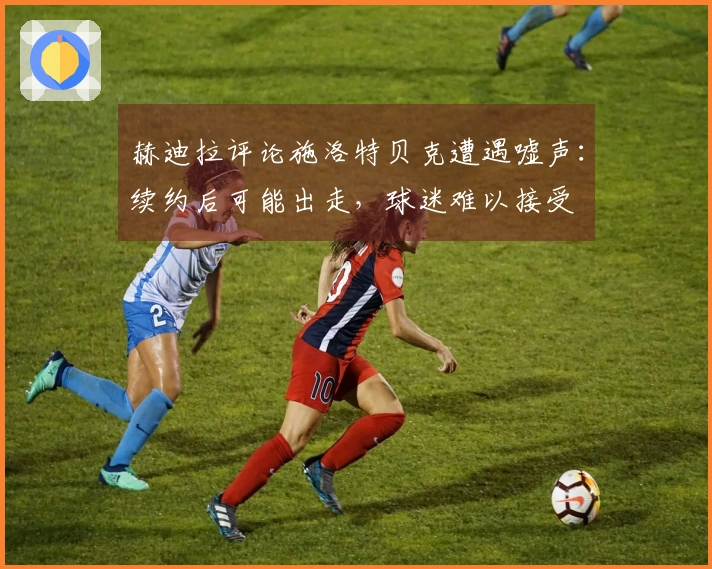 赫迪拉评论施洛特贝克遭遇嘘声：续约后可能出走，球迷难以接受