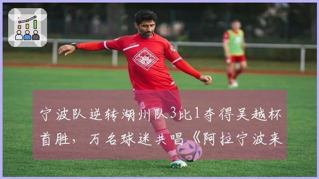 宁波队逆转湖州队3比1夺得吴越杯首胜，万名球迷共唱《阿拉宁波来赛》
