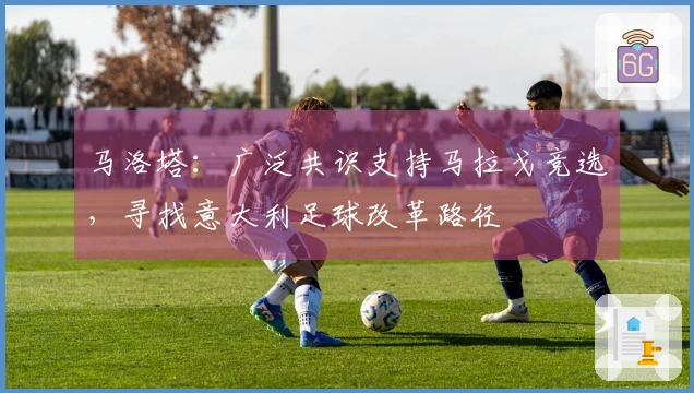 马洛塔：广泛共识支持马拉戈竞选，寻找意大利足球改革路径