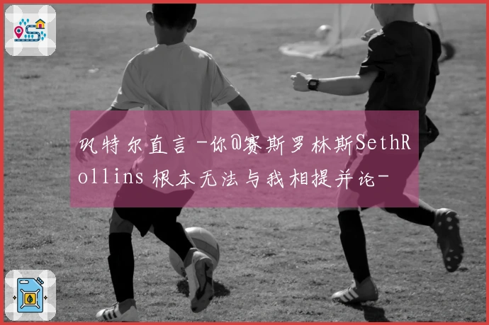 巩特尔直言 -你@赛斯罗林斯SethRollins 根本无法与我相提并论-