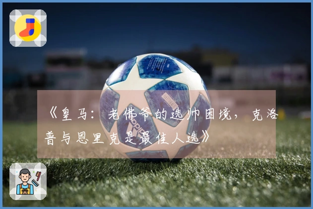 《皇马：老佛爷的选帅困境，克洛普与恩里克是最佳人选》