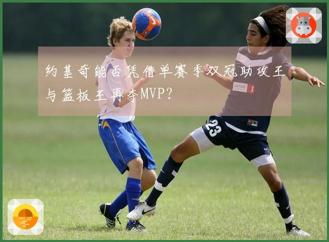 约基奇能否凭借单赛季双冠助攻王与篮板王再夺MVP？