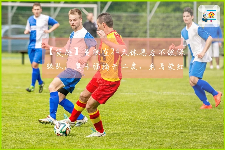 【英超】曼联在24天休息后不敌保级队，奥卡福梅开二度，利马染红