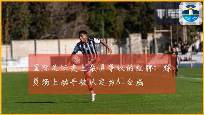 国际足坛史上最具争议的红牌：球员场上动手被认定为AI合成