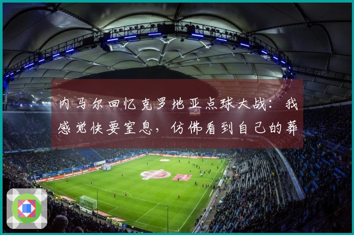 内马尔回忆克罗地亚点球大战：我感觉快要窒息，仿佛看到自己的葬礼