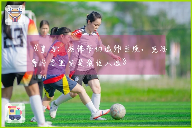 《皇马：老佛爷的选帅困境，克洛普与恩里克是最佳人选》