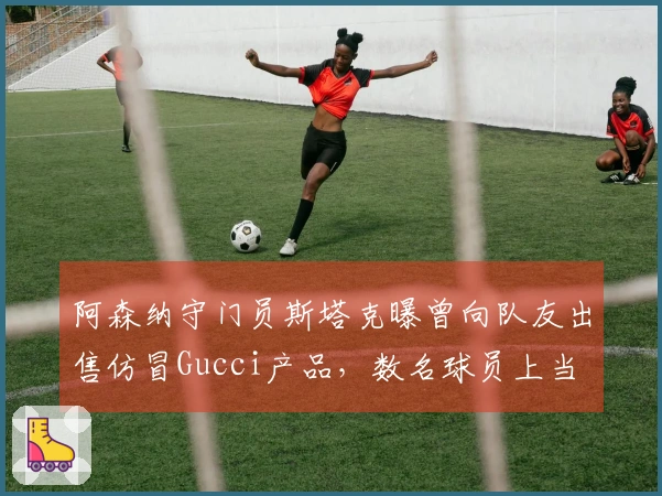 阿森纳守门员斯塔克曝曾向队友出售仿冒Gucci产品，数名球员上当