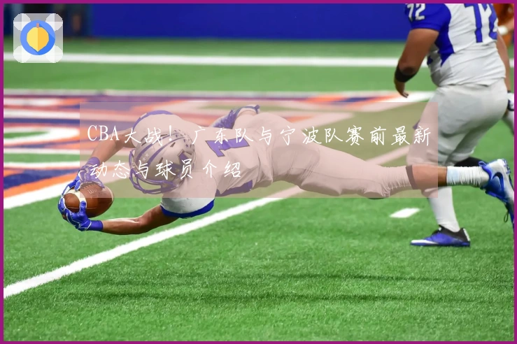 CBA大战！广东队与宁波队赛前最新动态与球员介绍